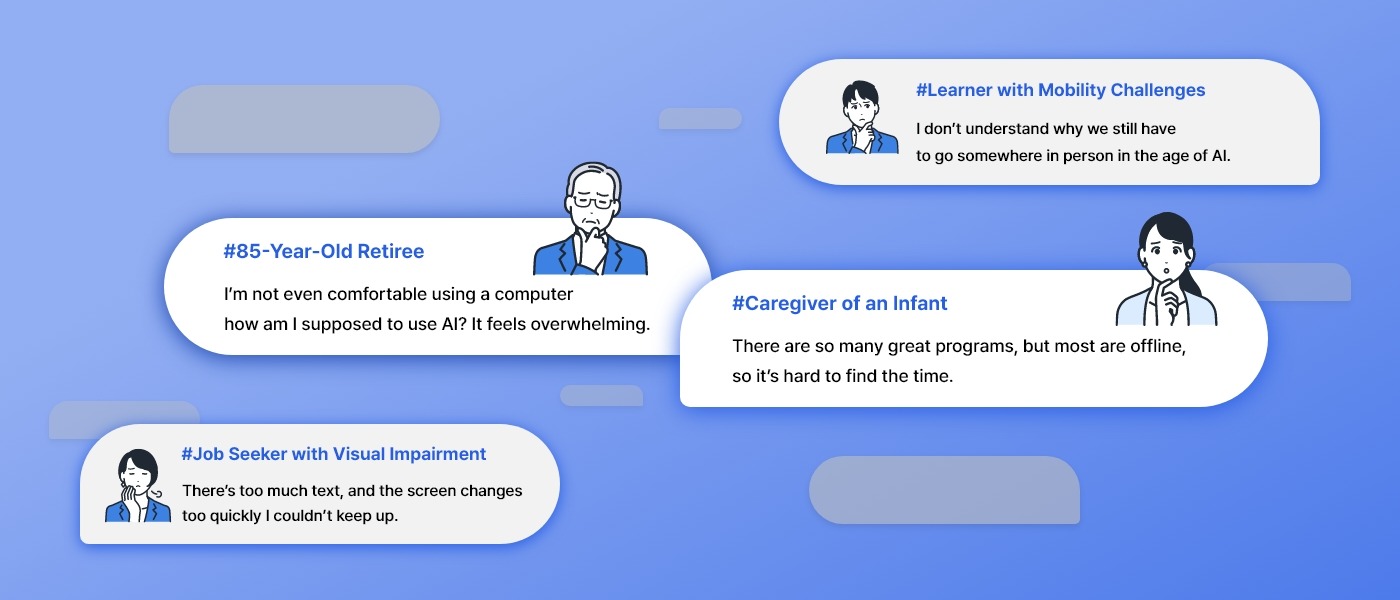 Learner with Mobility Challenges:I don’t understand why we still have to go somewhere in person in the age of AI. / 85-Year-Old Retiree:I’m not even comfortable using a computer—how am I supposed to use AI? It feels overwhelming. / Caregiver of an Infant:There are so many great programs, but most are offline, so it’s hard to find the time. / Job Seeker with Visual Impairment:There’s too much text, and the screen changes too quickly—I couldn’t keep up.